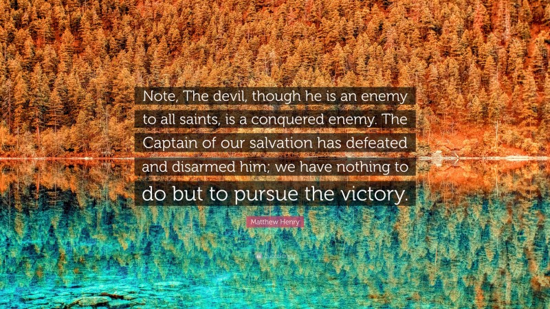 Matthew Henry Quote: “Note, The devil, though he is an enemy to all saints, is a conquered enemy. The Captain of our salvation has defeated and disarmed him; we have nothing to do but to pursue the victory.”