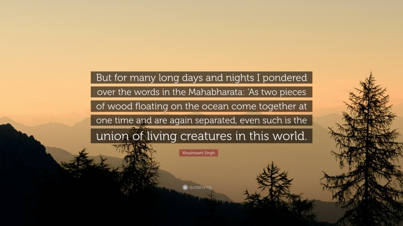 Khushwant Singh Quote: “But for many long days and nights I pondered over the words in the Mahabharata: ‘As two pieces of wood floating on the ocean come together at one time and are again separated, even such is the union of living creatures in this world.”
