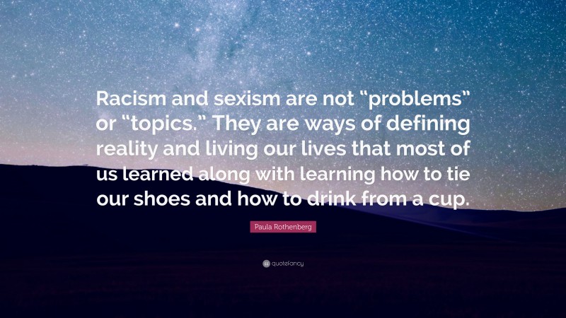 Paula Rothenberg Quote: “Racism and sexism are not “problems” or “topics.” They are ways of defining reality and living our lives that most of us learned along with learning how to tie our shoes and how to drink from a cup.”