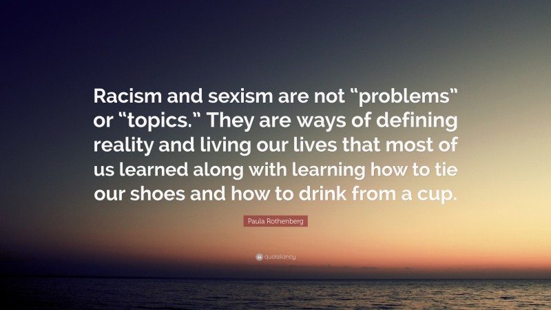 Paula Rothenberg Quote: “Racism and sexism are not “problems” or “topics.” They are ways of defining reality and living our lives that most of us learned along with learning how to tie our shoes and how to drink from a cup.”