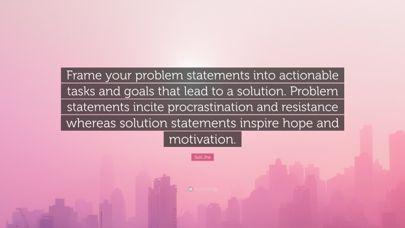 Salil Jha Quote: “Frame your problem statements into actionable tasks and goals that lead to a solution. Problem statements incite procrastination and resistance whereas solution statements inspire hope and motivation.”