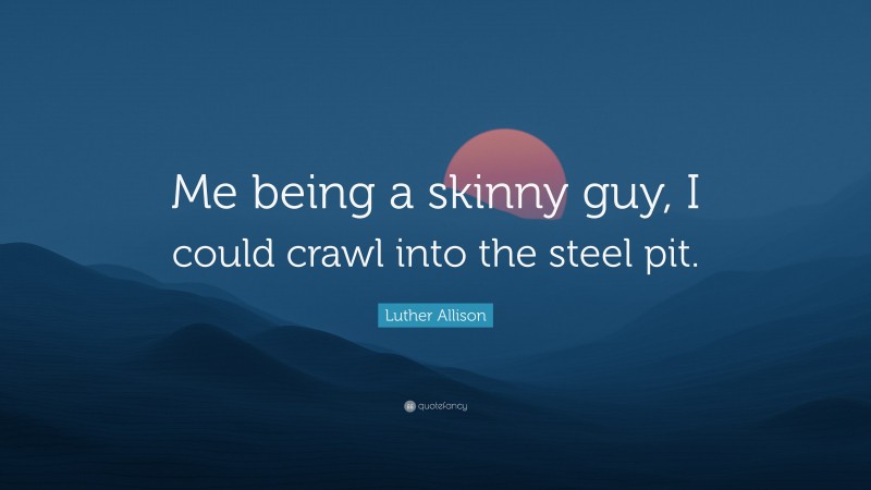 Luther Allison Quote: “Me being a skinny guy, I could crawl into the steel pit.”