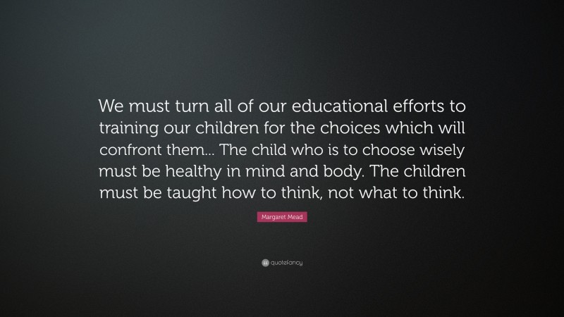 Margaret Mead Quote: “We must turn all of our educational efforts to training our children for the choices which will confront them... The child who is to choose wisely must be healthy in mind and body. The children must be taught how to think, not what to think.”