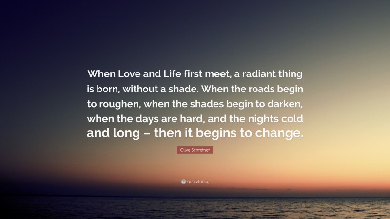 Olive Schreiner Quote: “When Love and Life first meet, a radiant thing is born, without a shade. When the roads begin to roughen, when the shades begin to darken, when the days are hard, and the nights cold and long – then it begins to change.”