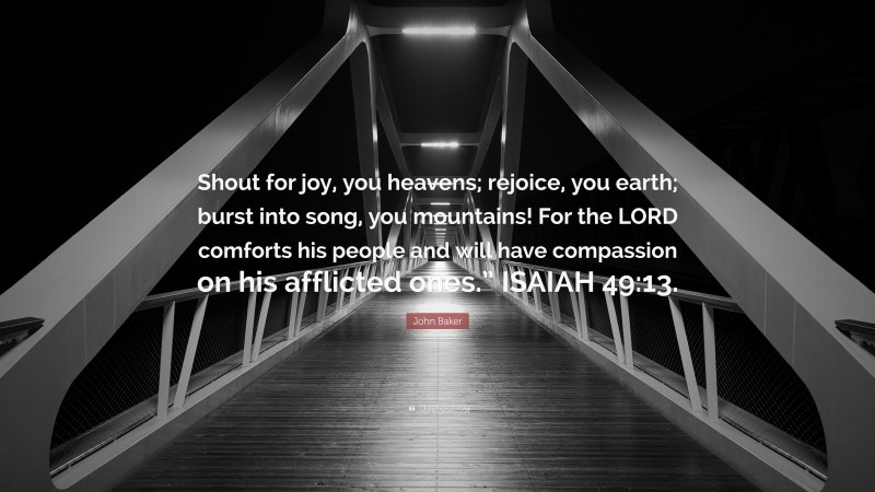 John Baker Quote: “Shout for joy, you heavens; rejoice, you earth; burst into song, you mountains! For the LORD comforts his people and will have compassion on his afflicted ones.” ISAIAH 49:13.”