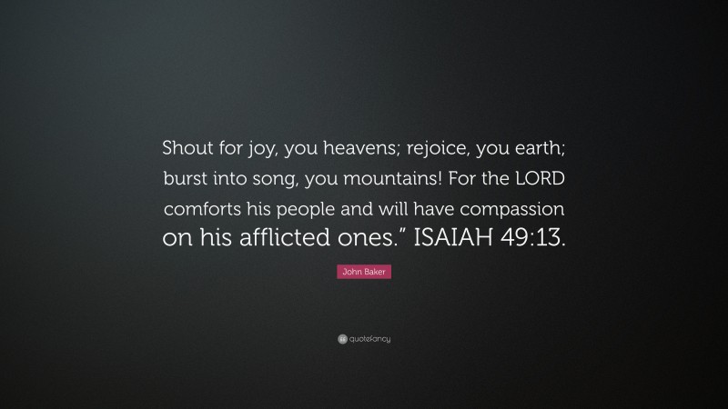 John Baker Quote: “Shout for joy, you heavens; rejoice, you earth; burst into song, you mountains! For the LORD comforts his people and will have compassion on his afflicted ones.” ISAIAH 49:13.”