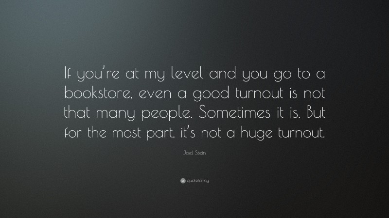 Joel Stein Quote: “If you’re at my level and you go to a bookstore, even a good turnout is not that many people. Sometimes it is. But for the most part, it’s not a huge turnout.”