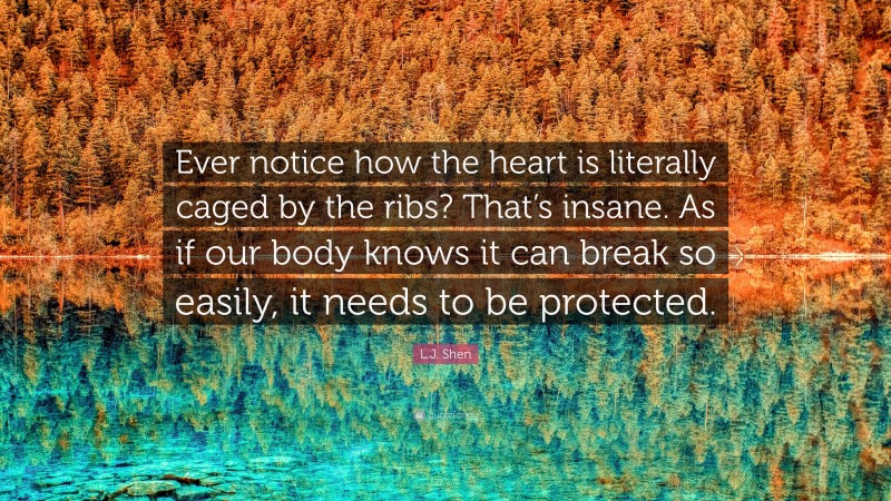 L.J. Shen Quote: “Ever notice how the heart is literally caged by the ribs? That’s insane. As if our body knows it can break so easily, it needs to be protected.”