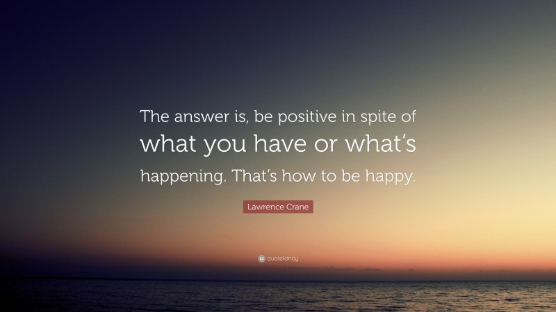 Lawrence Crane Quote: “The answer is, be positive in spite of what you have or what’s happening. That’s how to be happy.”