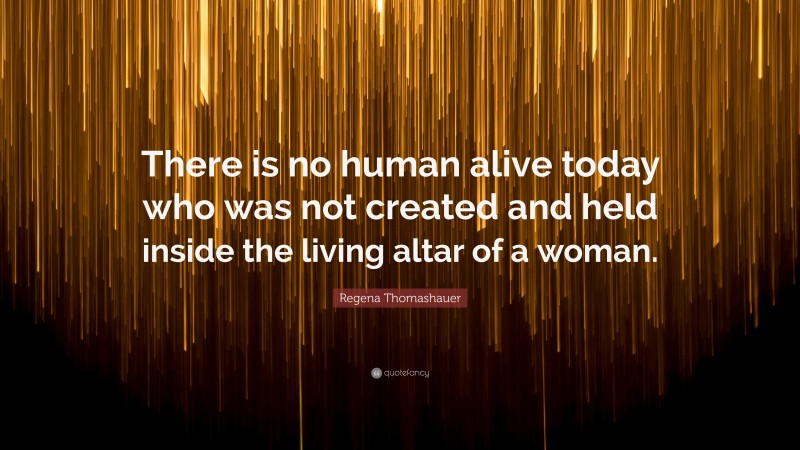 Regena Thomashauer Quote: “There is no human alive today who was not created and held inside the living altar of a woman.”