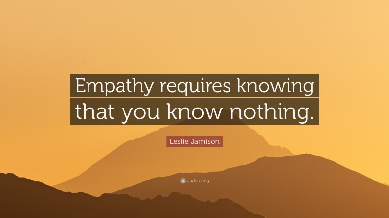 Leslie Jamison Quote: “Empathy requires knowing that you know nothing.”