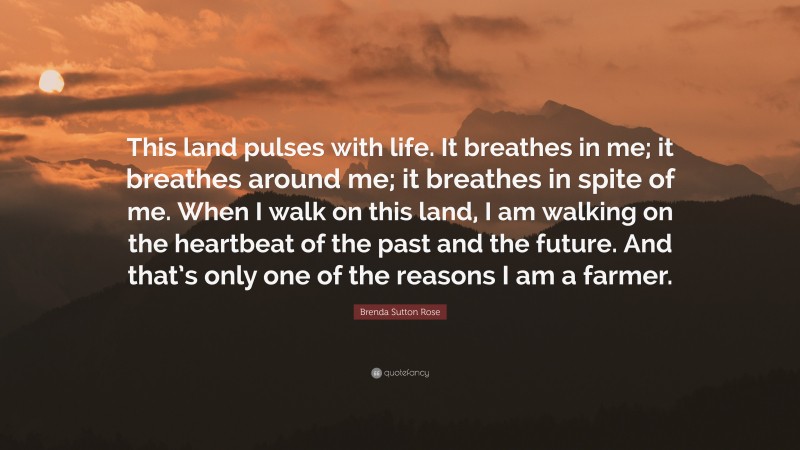 Brenda Sutton Rose Quote: “This land pulses with life. It breathes in me; it breathes around me; it breathes in spite of me. When I walk on this land, I am walking on the heartbeat of the past and the future. And that’s only one of the reasons I am a farmer.”