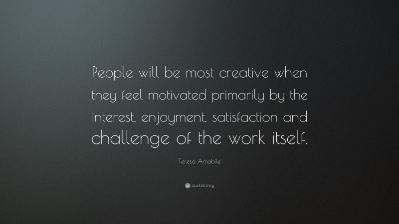 Teresa Amabile Quote: “People will be most creative when they feel motivated primarily by the interest, enjoyment, satisfaction and challenge of the work itself.”