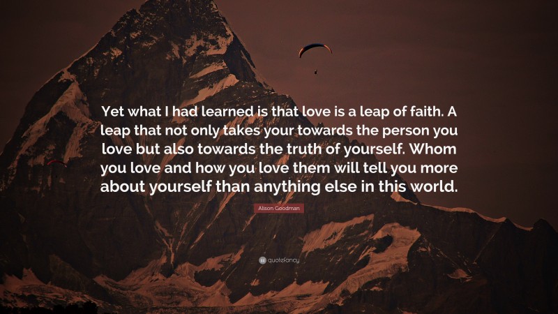Alison Goodman Quote: “Yet what I had learned is that love is a leap of faith. A leap that not only takes your towards the person you love but also towards the truth of yourself. Whom you love and how you love them will tell you more about yourself than anything else in this world.”