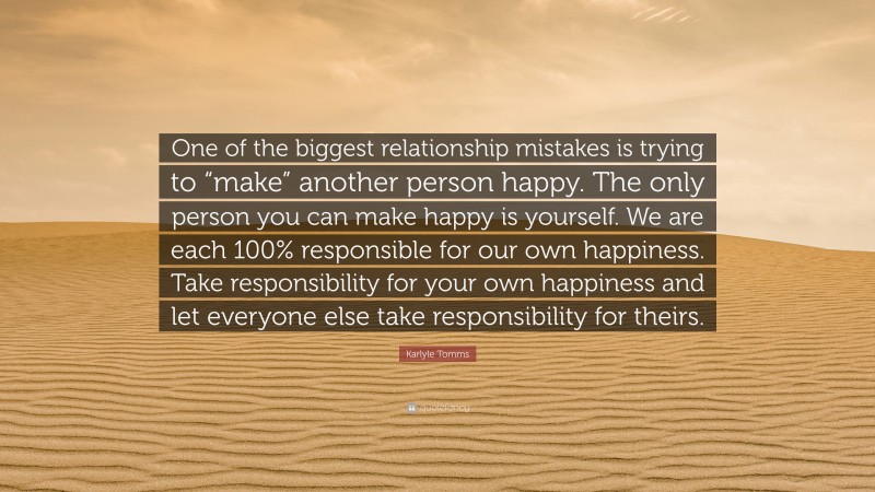 Karlyle Tomms Quote: “One of the biggest relationship mistakes is trying to “make” another person happy. The only person you can make happy is yourself. We are each 100% responsible for our own happiness. Take responsibility for your own happiness and let everyone else take responsibility for theirs.”
