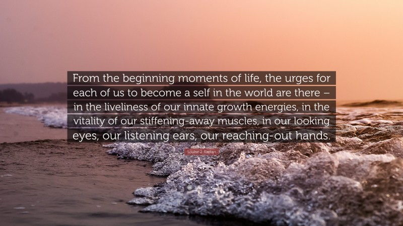 Louise J. Kaplan Quote: “From the beginning moments of life, the urges for each of us to become a self in the world are there – in the liveliness of our innate growth energies, in the vitality of our stiffening-away muscles, in our looking eyes, our listening ears, our reaching-out hands.”