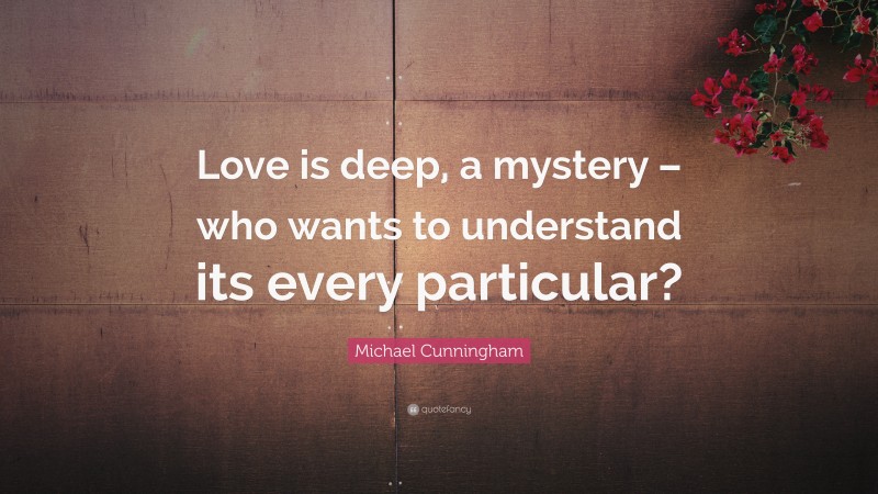 Michael Cunningham Quote: “Love is deep, a mystery – who wants to understand its every particular?”