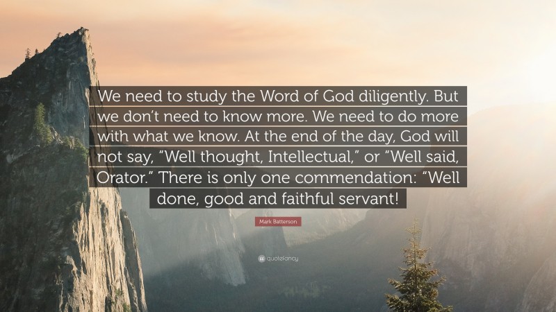 Mark Batterson Quote: “We need to study the Word of God diligently. But we don’t need to know more. We need to do more with what we know. At the end of the day, God will not say, “Well thought, Intellectual,” or “Well said, Orator.” There is only one commendation: “Well done, good and faithful servant!”
