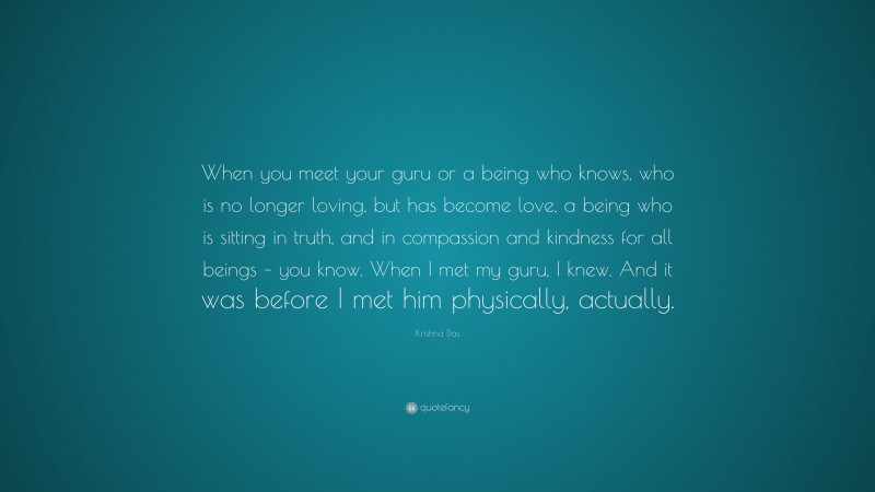 Krishna Das Quote: “When you meet your guru or a being who knows, who is no longer loving, but has become love, a being who is sitting in truth, and in compassion and kindness for all beings – you know. When I met my guru, I knew. And it was before I met him physically, actually.”