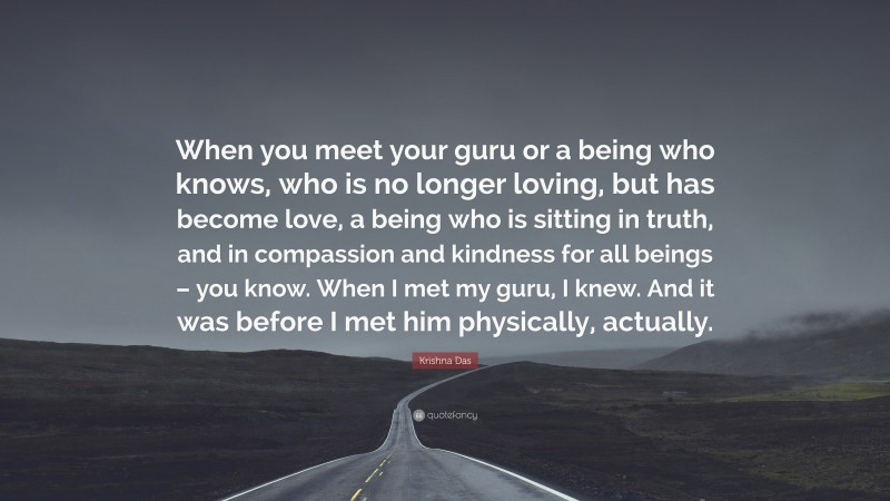 Krishna Das Quote: “When you meet your guru or a being who knows, who is no longer loving, but has become love, a being who is sitting in truth, and in compassion and kindness for all beings – you know. When I met my guru, I knew. And it was before I met him physically, actually.”