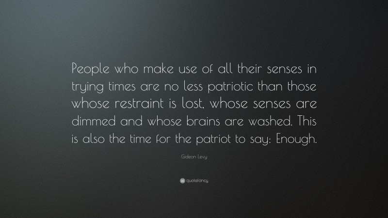 Gideon Levy Quote: “People who make use of all their senses in trying times are no less patriotic than those whose restraint is lost, whose senses are dimmed and whose brains are washed. This is also the time for the patriot to say: Enough.”