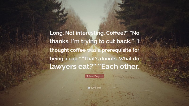 Robert Dugoni Quote: “Long. Not interesting. Coffee?” “No thanks. I’m trying to cut back.” “I thought coffee was a prerequisite for being a cop.” “That’s donuts. What do lawyers eat?” “Each other.”