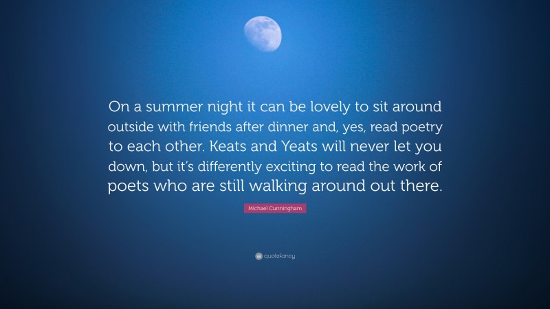 Michael Cunningham Quote: “On a summer night it can be lovely to sit around outside with friends after dinner and, yes, read poetry to each other. Keats and Yeats will never let you down, but it’s differently exciting to read the work of poets who are still walking around out there.”