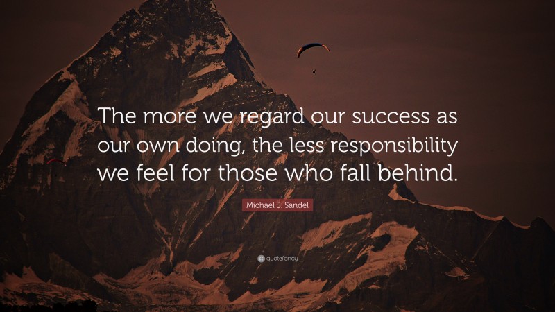 Michael J. Sandel Quote: “The more we regard our success as our own doing, the less responsibility we feel for those who fall behind.”