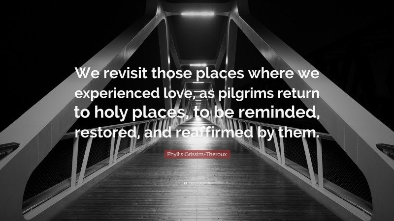 Phyllis Grissim-Theroux Quote: “We revisit those places where we experienced love, as pilgrims return to holy places, to be reminded, restored, and reaffirmed by them.”