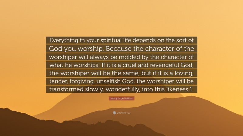 Nancy Leigh DeMoss Quote: “Everything in your spiritual life depends on the sort of God you worship. Because the character of the worshiper will always be molded by the character of what he worships: If it is a cruel and revengeful God, the worshiper will be the same, but if it is a loving, tender, forgiving, unselfish God, the worshiper will be transformed slowly, wonderfully, into this likeness.1.”