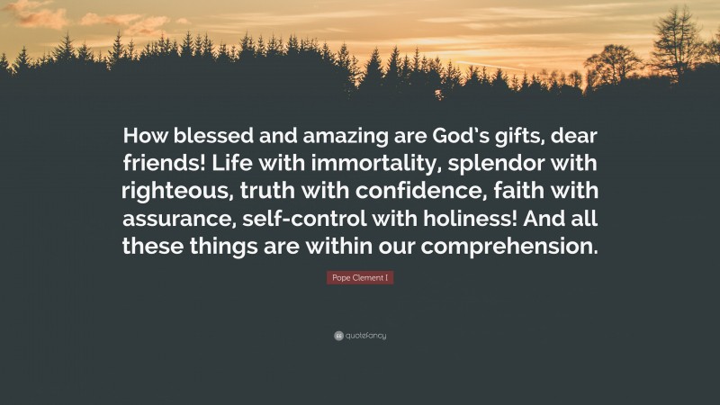 Pope Clement I Quote: “How blessed and amazing are God’s gifts, dear friends! Life with immortality, splendor with righteous, truth with confidence, faith with assurance, self-control with holiness! And all these things are within our comprehension.”