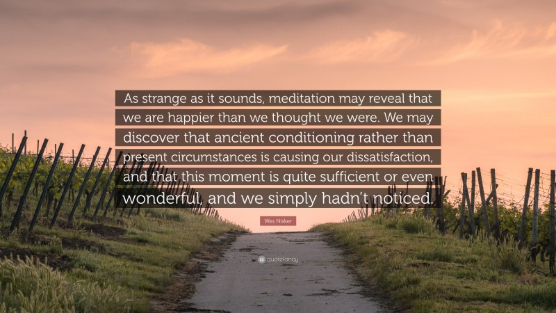 Wes Nisker Quote: “As strange as it sounds, meditation may reveal that we are happier than we thought we were. We may discover that ancient conditioning rather than present circumstances is causing our dissatisfaction, and that this moment is quite sufficient or even wonderful, and we simply hadn’t noticed.”