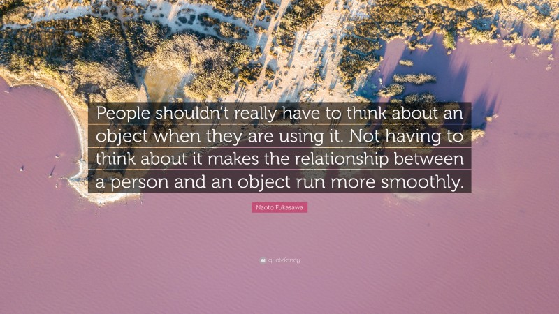 Naoto Fukasawa Quote: “People shouldn’t really have to think about an object when they are using it. Not having to think about it makes the relationship between a person and an object run more smoothly.”