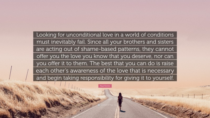 Paul Ferrini Quote: “Looking for unconditional love in a world of conditions must inevitably fail. Since all your brothers and sisters are acting out of shame-based patterns, they cannot offer you the love you know that you deserve, nor can you offer it to them. The best that you can do is raise each other’s awareness of the love that is necessary and begin taking responsibility for giving it to yourself.”