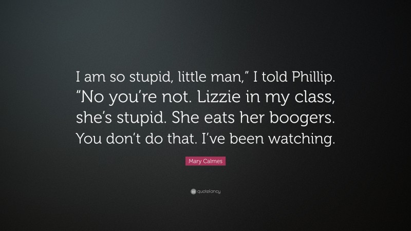 Mary Calmes Quote: “I am so stupid, little man,” I told Phillip. “No you’re not. Lizzie in my class, she’s stupid. She eats her boogers. You don’t do that. I’ve been watching.”