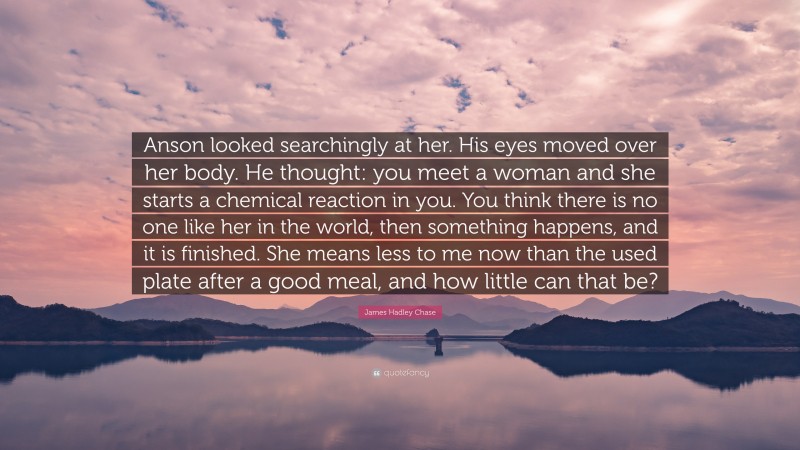 James Hadley Chase Quote: “Anson looked searchingly at her. His eyes moved over her body. He thought: you meet a woman and she starts a chemical reaction in you. You think there is no one like her in the world, then something happens, and it is finished. She means less to me now than the used plate after a good meal, and how little can that be?”