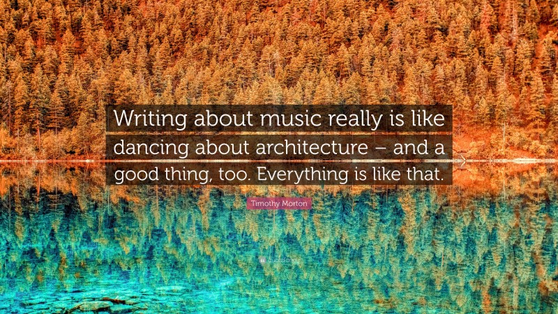 Timothy Morton Quote: “Writing about music really is like dancing about architecture – and a good thing, too. Everything is like that.”