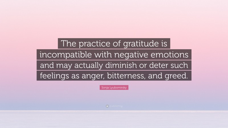 Sonja Lyubomirsky Quote: “The practice of gratitude is incompatible with negative emotions and may actually diminish or deter such feelings as anger, bitterness, and greed.”