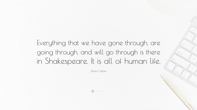 Simon Callow Quote: “Everything that we have gone through, are going through, and will go through is there in Shakespeare. It is all of human life.”