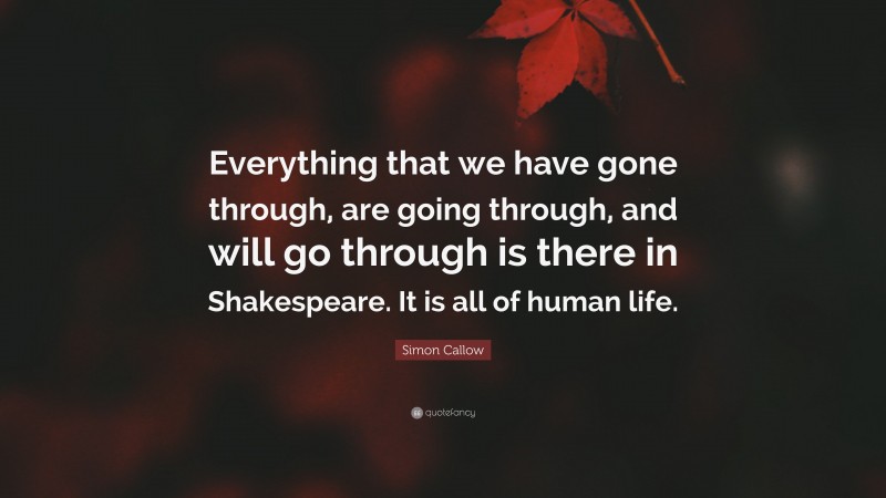 Simon Callow Quote: “Everything that we have gone through, are going through, and will go through is there in Shakespeare. It is all of human life.”
