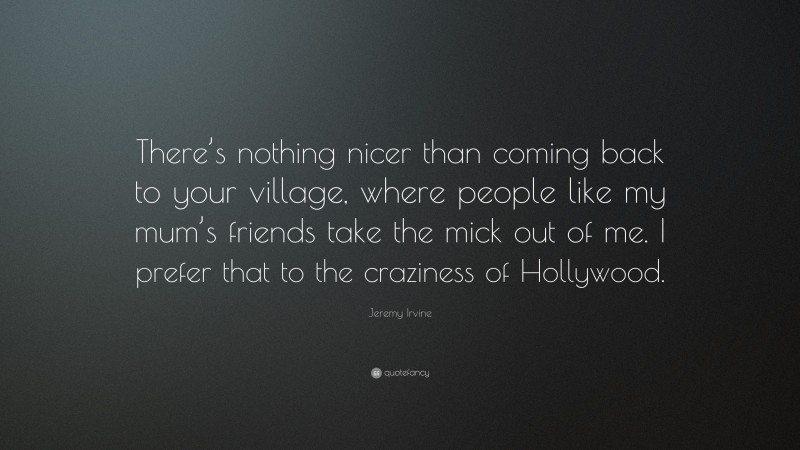 Jeremy Irvine Quote: “There’s nothing nicer than coming back to your village, where people like my mum’s friends take the mick out of me. I prefer that to the craziness of Hollywood.”