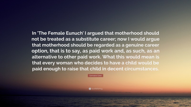 Germaine Greer Quote: “In ‘The Female Eunuch’ I argued that motherhood should not be treated as a substitute career; now I would argue that motherhood should be regarded as a genuine career option, that is to say, as paid work and, as such, as an alternative to other paid work. What this would mean is that every woman who decides to have a child would be paid enough to raise that child in decent circumstances.”