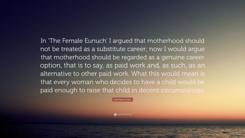 Germaine Greer Quote: “In ‘The Female Eunuch’ I argued that motherhood should not be treated as a substitute career; now I would argue that motherhood should be regarded as a genuine career option, that is to say, as paid work and, as such, as an alternative to other paid work. What this would mean is that every woman who decides to have a child would be paid enough to raise that child in decent circumstances.”