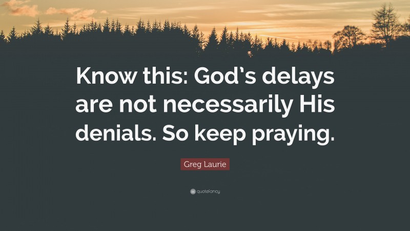 Greg Laurie Quote: “Know this: God’s delays are not necessarily His denials. So keep praying.”
