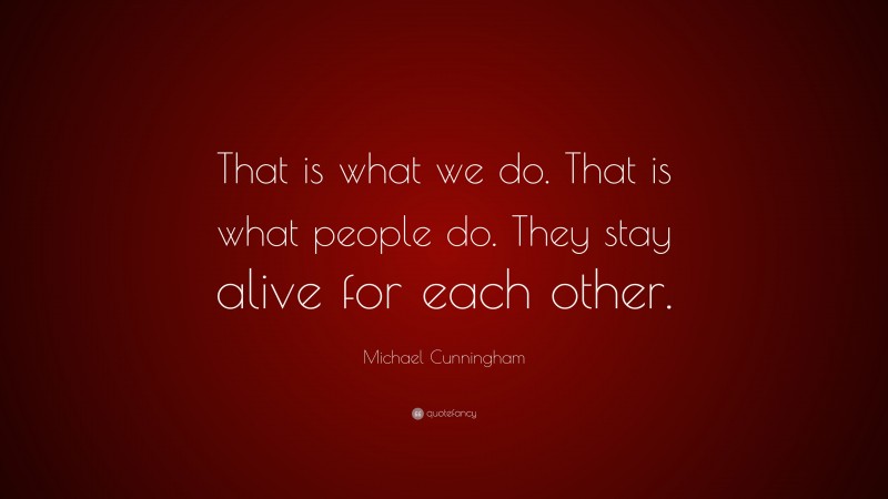 Michael Cunningham Quote: “That is what we do. That is what people do. They stay alive for each other.”
