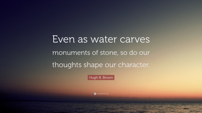 Hugh B. Brown Quote: “Even as water carves monuments of stone, so do our thoughts shape our character.”