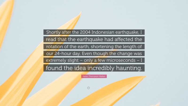 Karen Thompson Walker Quote: “Shortly after the 2004 Indonesian earthquake, I read that the earthquake had affected the rotation of the earth, shortening the length of our 24-hour day. Even though the change was extremely slight – only a few microseconds – I found the idea incredibly haunting.”