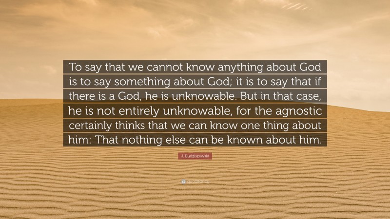 J. Budziszewski Quote: “To say that we cannot know anything about God is to say something about God; it is to say that if there is a God, he is unknowable. But in that case, he is not entirely unknowable, for the agnostic certainly thinks that we can know one thing about him: That nothing else can be known about him.”