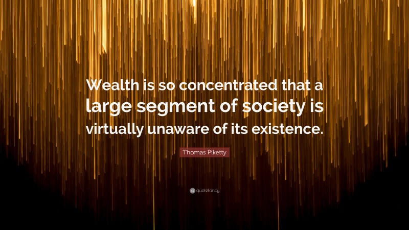 Thomas Piketty Quote: “Wealth is so concentrated that a large segment of society is virtually unaware of its existence.”