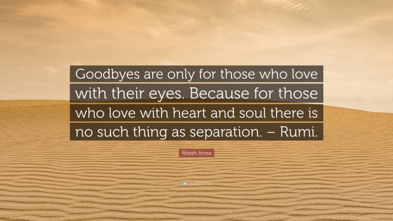 Ritesh Arora Quote: “Goodbyes are only for those who love with their eyes. Because for those who love with heart and soul there is no such thing as separation. – Rumi.”